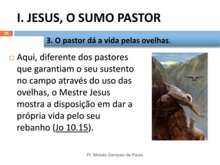 I. JESUS, O SUMO PASTOR
Pr. Moisés Sampaio de Paula
20
 Aqui, diferente dos pastores
que garantiam o seu sustento
no campo através do uso das
ovelhas, o Mestre Jesus
mostra a disposição em dar a
própria vida pelo seu
rebanho (Jo 10.15).
3. O pastor dá a vida pelas ovelhas.
 
