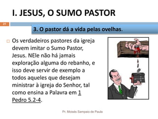 I. JESUS, O SUMO PASTOR
Pr. Moisés Sampaio de Paula
21
 Os verdadeiros pastores da igreja
devem imitar o Sumo Pastor,
Jesus. NEle não há jamais
exploração alguma do rebanho, e
isso deve servir de exemplo a
todos aqueles que desejam
ministrar à igreja do Senhor, tal
como ensina a Palavra em 1
Pedro 5.2-4.
3. O pastor dá a vida pelas ovelhas.
 