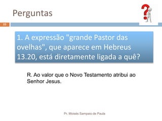 Perguntas
Pr. Moisés Sampaio de Paula
23
1. A expressão "grande Pastor das
ovelhas", que aparece em Hebreus
13.20, está diretamente ligada a quê?
R. Ao valor que o Novo Testamento atribui ao
Senhor Jesus.
 