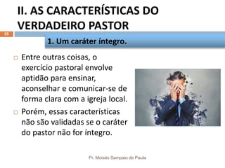 II. AS CARACTERÍSTICAS DO
VERDADEIRO PASTOR
Pr. Moisés Sampaio de Paula
25
 Entre outras coisas, o
exercício pastoral envolve
aptidão para ensinar,
aconselhar e comunicar-se de
forma clara com a igreja local.
 Porém, essas características
não são validadas se o caráter
do pastor não for íntegro.
1. Um caráter íntegro.
 