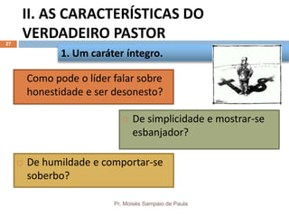 II. AS CARACTERÍSTICAS DO
VERDADEIRO PASTOR
Pr. Moisés Sampaio de Paula
27
 Como pode o líder falar sobre
honestidade e ser desonesto?
1. Um caráter íntegro.
 De simplicidade e mostrar-se
esbanjador?
 De humildade e comportar-se
soberbo?
 