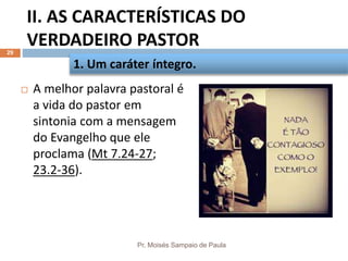 II. AS CARACTERÍSTICAS DO
VERDADEIRO PASTOR
Pr. Moisés Sampaio de Paula
29
 A melhor palavra pastoral é
a vida do pastor em
sintonia com a mensagem
do Evangelho que ele
proclama (Mt 7.24-27;
23.2-36).
1. Um caráter íntegro.
 