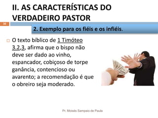 II. AS CARACTERÍSTICAS DO
VERDADEIRO PASTOR
Pr. Moisés Sampaio de Paula
30
 O texto bíblico de 1 Timóteo
3.2,3, afirma que o bispo não
deve ser dado ao vinho,
espancador, cobiçoso de torpe
ganância, contencioso ou
avarento; a recomendação é que
o obreiro seja moderado.
2. Exemplo para os fiéis e os infiéis.
 