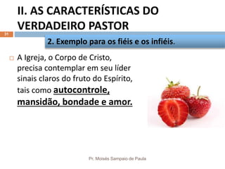 II. AS CARACTERÍSTICAS DO
VERDADEIRO PASTOR
Pr. Moisés Sampaio de Paula
31
 A Igreja, o Corpo de Cristo,
precisa contemplar em seu líder
sinais claros do fruto do Espírito,
tais como autocontrole,
mansidão, bondade e amor.
2. Exemplo para os fiéis e os infiéis.
 