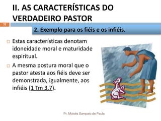 II. AS CARACTERÍSTICAS DO
VERDADEIRO PASTOR
Pr. Moisés Sampaio de Paula
32
 Estas características denotam
idoneidade moral e maturidade
espiritual.
 A mesma postura moral que o
pastor atesta aos fiéis deve ser
demonstrada, igualmente, aos
infiéis (1 Tm 3.7).
2. Exemplo para os fiéis e os infiéis.
 
