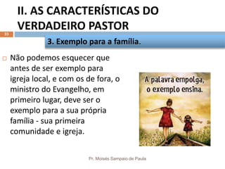II. AS CARACTERÍSTICAS DO
VERDADEIRO PASTOR
Pr. Moisés Sampaio de Paula
33
 Não podemos esquecer que
antes de ser exemplo para
igreja local, e com os de fora, o
ministro do Evangelho, em
primeiro lugar, deve ser o
exemplo para a sua própria
família - sua primeira
comunidade e igreja.
3. Exemplo para a família.
 