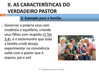 II. AS CARACTERÍSTICAS DO
VERDADEIRO PASTOR
Pr. Moisés Sampaio de Paula
34
 Governar a própria casa com
modéstia e equilíbrio, criando
seus filhos com respeito (1 Tm
3.4), é o testemunho que toda
a família cristã deseja
experimentar na convivência
sadia com o pastor que é
esposo, pai e avô
3. Exemplo para a família.
 