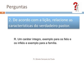 Perguntas
Pr. Moisés Sampaio de Paula
36
2. De acordo com a lição, relacione as
características do verdadeiro pastor.
R. Um caráter íntegro, exemplo para os fiéis e
os infiéis e exemplo para a família.
 