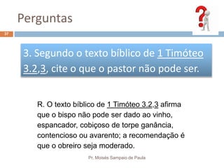 Perguntas
Pr. Moisés Sampaio de Paula
37
3. Segundo o texto bíblico de 1 Timóteo
3.2,3, cite o que o pastor não pode ser.
R. O texto bíblico de 1 Timóteo 3.2,3 afirma
que o bispo não pode ser dado ao vinho,
espancador, cobiçoso de torpe ganância,
contencioso ou avarento; a recomendação é
que o obreiro seja moderado.
 