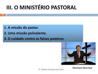 III. O MINISTÉRIO PASTORAL
Pr. Moisés Sampaio de Paula
39
1. A missão do pastor.
2. Uma missão polivalente.
3. O cuidado contra os falsos pastores.
Reinhard Bonnker
 