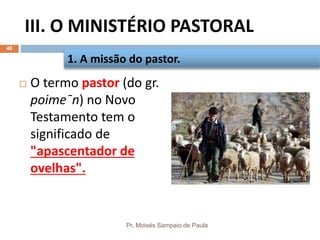 III. O MINISTÉRIO PASTORAL
Pr. Moisés Sampaio de Paula
40
 O termo pastor (do gr.
poime¯n) no Novo
Testamento tem o
significado de
"apascentador de
ovelhas".
1. A missão do pastor.
 