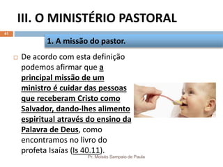 III. O MINISTÉRIO PASTORAL
Pr. Moisés Sampaio de Paula
41
 De acordo com esta definição
podemos afirmar que a
principal missão de um
ministro é cuidar das pessoas
que receberam Cristo como
Salvador, dando-lhes alimento
espiritual através do ensino da
Palavra de Deus, como
encontramos no livro do
profeta Isaías (Is 40.11).
1. A missão do pastor.
 