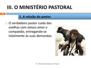 III. O MINISTÉRIO PASTORAL
Pr. Moisés Sampaio de Paula
42
 O verdadeiro pastor cuida das
ovelhas com zeloso amor e
compaixão, entregando-se
totalmente às suas demandas.
1. A missão do pastor.
 