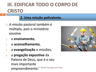 III. EDIFICAR TODO O CORPO DE
CRISTO
Pr. Moisés Sampaio de Paula
43
 A missão pastoral também é
múltipla, pois o ministério
envolve
1. o ensinamento,
2. o aconselhamento,
3. a evangelização e missões,
4. a pregação expositiva da
Palavra de Deus, que é o seu
mais importante
empreendimento.
2. Uma missão polivalente.
 