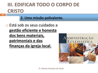 III. EDIFICAR TODO O CORPO DE
CRISTO
Pr. Moisés Sampaio de Paula
45
 Está sob os seus cuidados a
gestão eficiente e honesta
dos bens materiais,
patrimoniais e das
finanças da igreja local.
2. Uma missão polivalente.
 