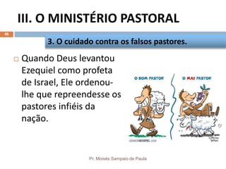 III. O MINISTÉRIO PASTORAL
Pr. Moisés Sampaio de Paula
46
 Quando Deus levantou
Ezequiel como profeta
de Israel, Ele ordenou-
lhe que repreendesse os
pastores infiéis da
nação.
3. O cuidado contra os falsos pastores.
 