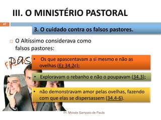 III. O MINISTÉRIO PASTORAL
Pr. Moisés Sampaio de Paula
47
 O Altíssimo considerava como
falsos pastores:
3. O cuidado contra os falsos pastores.
• não demonstravam amor pelas ovelhas, fazendo
com que elas se dispersassem (34.4-6).
• Exploravam o rebanho e não o poupavam (34.3);
• Os que apascentavam a si mesmo e não as
ovelhas (Ez 34.2c);
 