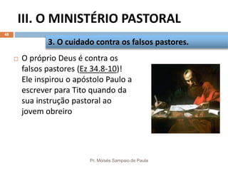 III. O MINISTÉRIO PASTORAL
Pr. Moisés Sampaio de Paula
48
 O próprio Deus é contra os
falsos pastores (Ez 34.8-10)!
Ele inspirou o apóstolo Paulo a
escrever para Tito quando da
sua instrução pastoral ao
jovem obreiro
3. O cuidado contra os falsos pastores.
 