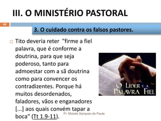 III. O MINISTÉRIO PASTORAL
Pr. Moisés Sampaio de Paula
49
 Tito deveria reter "firme a fiel
palavra, que é conforme a
doutrina, para que seja
poderoso, tanto para
admoestar com a sã doutrina
como para convencer os
contradizentes. Porque há
muitos desordenados,
faladores, vãos e enganadores
[...] aos quais convém tapar a
boca" (Tt 1.9-11).
3. O cuidado contra os falsos pastores.
 