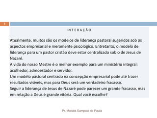 Pr. Moisés Sampaio de Paula
5
I N T E R A Ç Ã O
Atualmente, muitos são os modelos de liderança pastoral sugeridos sob os
aspectos empresarial e meramente psicológico. Entretanto, o modelo de
liderança para um pastor cristão deve estar centralizado sob o de Jesus de
Nazaré.
A vida do nosso Mestre é o melhor exemplo para um ministério integral:
acolhedor, admoestador e servidor.
Um modelo pastoral centrado na concepção empresarial pode até trazer
resultados visíveis, mas para Deus será um verdadeiro fracasso.
Seguir a liderança de Jesus de Nazaré pode parecer um grande fracasso, mas
em relação a Deus é grande vitória. Qual você escolhe?
 