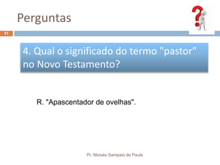 Perguntas
Pr. Moisés Sampaio de Paula
51
4. Qual o significado do termo "pastor"
no Novo Testamento?
R. "Apascentador de ovelhas".
 