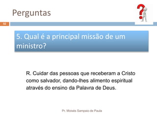 Perguntas
Pr. Moisés Sampaio de Paula
52
5. Qual é a principal missão de um
ministro?
R. Cuidar das pessoas que receberam a Cristo
como salvador, dando-lhes alimento espiritual
através do ensino da Palavra de Deus.
 