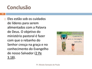 Conclusão
Pr. Moisés Sampaio de Paula
54
 Eles estão sob os cuidados
de líderes para serem
alimentados com a Palavra
de Deus. O objetivo do
ministério pastoral é fazer
com que o rebanho do
Senhor cresça na graça e no
conhecimento do Evangelho
de nosso Salvador (2 Pe
3.18).
 