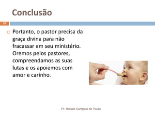 Conclusão
Pr. Moisés Sampaio de Paula
55
 Portanto, o pastor precisa da
graça divina para não
fracassar em seu ministério.
Oremos pelos pastores,
compreendamos as suas
lutas e os apoiemos com
amor e carinho.
 