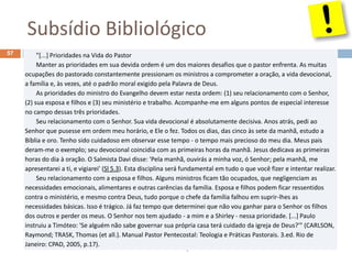Subsídio Bibliológico
Pr. Moisés Sampaio de Paula
57 "[...] Prioridades na Vida do Pastor
Manter as prioridades em sua devida ordem é um dos maiores desafios que o pastor enfrenta. As muitas
ocupações do pastorado constantemente pressionam os ministros a comprometer a oração, a vida devocional,
a família e, às vezes, até o padrão moral exigido pela Palavra de Deus.
As prioridades do ministro do Evangelho devem estar nesta ordem: (1) seu relacionamento com o Senhor,
(2) sua esposa e filhos e (3) seu ministério e trabalho. Acompanhe-me em alguns pontos de especial interesse
no campo dessas três prioridades.
Seu relacionamento com o Senhor. Sua vida devocional é absolutamente decisiva. Anos atrás, pedi ao
Senhor que pusesse em ordem meu horário, e Ele o fez. Todos os dias, das cinco às sete da manhã, estudo a
Bíblia e oro. Tenho sido cuidadoso em observar esse tempo - o tempo mais precioso do meu dia. Meus pais
deram-me o exemplo; seu devocional coincidia com as primeiras horas da manhã. Jesus dedicava as primeiras
horas do dia à oração. O Salmista Davi disse: 'Pela manhã, ouvirás a minha voz, ó Senhor; pela manhã, me
apresentarei a ti, e vigiarei' (Sl 5.3). Esta disciplina será fundamental em tudo o que você fizer e intentar realizar.
Seu relacionamento com a esposa e filhos. Alguns ministros ficam tão ocupados, que negligenciam as
necessidades emocionais, alimentares e outras carências da família. Esposa e filhos podem ficar ressentidos
contra o ministério, e mesmo contra Deus, tudo porque o chefe da família falhou em suprir-lhes as
necessidades básicas. Isso é trágico. Já faz tempo que determinei que não vou ganhar para o Senhor os filhos
dos outros e perder os meus. O Senhor nos tem ajudado - a mim e a Shirley - nessa prioridade. [...] Paulo
instruiu a Timóteo: 'Se alguém não sabe governar sua própria casa terá cuidado da igreja de Deus?'" (CARLSON,
Raymond; TRASK, Thomas (et all.). Manual Pastor Pentecostal: Teologia e Práticas Pastorais. 3.ed. Rio de
Janeiro: CPAD, 2005, p.17).
 