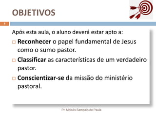 OBJETIVOS
Pr. Moisés Sampaio de Paula
6
Após esta aula, o aluno deverá estar apto a:
 Reconhecer o papel fundamental de Jesus
como o sumo pastor.
 Classificar as características de um verdadeiro
pastor.
 Conscientizar-se da missão do ministério
pastoral.
 