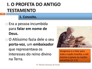 I. O PROFETA DO ANTIGO
TESTAMENTO
Pr. Moisés Sampaio de Paula
11
 Era a pessoa incumbida
para falar em nome de
Deus.
 O Altíssimo fazia dele o seu
porta-voz, um embaixador
que representava os
interesses do reino divino
na Terra.
1. Conceito.
designava-o a falar para
toda a nação israelita, e até
mesmo a povos ou nações
estranhas (Jr 1.5).
 