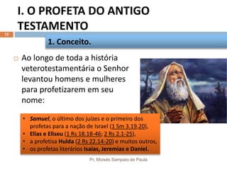 I. O PROFETA DO ANTIGO
TESTAMENTO
Pr. Moisés Sampaio de Paula
12
 Ao longo de toda a história
veterotestamentária o Senhor
levantou homens e mulheres
para profetizarem em seu
nome:
1. Conceito.
• Samuel, o último dos juízes e o primeiro dos
profetas para a nação de Israel (1 Sm 3.19,20),
• Elias e Eliseu (1 Rs 18.18-46; 2 Rs 2.1-25),
• a profetisa Hulda (2 Rs 22.14-20) e muitos outros,
• os profetas literários Isaías, Jeremias e Daniel.
 
