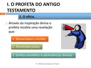 I. O PROFETA DO ANTIGO
TESTAMENTO
Pr. Moisés Sampaio de Paula
13
 Através da inspiração divina o
profeta recebia uma revelação
que:
2. O ofício.
3. Emitia conselhos e advertências divinas.
2. Anunciava juízos,
1. Desvendava o oculto,
 