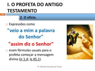 I. O PROFETA DO ANTIGO
TESTAMENTO
Pr. Moisés Sampaio de Paula
14
 Expressões como
"veio a mim a palavra
do Senhor"
"assim diz o Senhor"
 eram fórmulas usuais para o
profeta começar a mensagem
divina (Jr 1.4; Is 45.1).
2. O ofício.
 