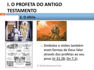 I. O PROFETA DO ANTIGO
TESTAMENTO
Pr. Moisés Sampaio de Paula
15
 Símbolos e visões também
eram formas de Deus falar
através dos profetas ao seu
povo (Jr 31.28; Dn 7.1).
2. O ofício.
 