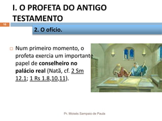 I. O PROFETA DO ANTIGO
TESTAMENTO
Pr. Moisés Sampaio de Paula
16
 Num primeiro momento, o
profeta exercia um importante
papel de conselheiro no
palácio real (Natã, cf. 2 Sm
12.1; 1 Rs 1.8,10,11).
2. O ofício.
 