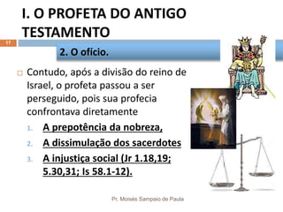 I. O PROFETA DO ANTIGO
TESTAMENTO
Pr. Moisés Sampaio de Paula
17
 Contudo, após a divisão do reino de
Israel, o profeta passou a ser
perseguido, pois sua profecia
confrontava diretamente
1. A prepotência da nobreza,
2. A dissimulação dos sacerdotes
3. A injustiça social (Jr 1.18,19;
5.30,31; Is 58.1-12).
2. O ofício.
 