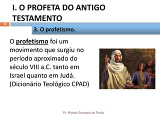 I. O PROFETA DO ANTIGO
TESTAMENTO
Pr. Moisés Sampaio de Paula
18
O profetismo foi um
movimento que surgiu no
período aproximado do
século VIII a.C. tanto em
Israel quanto em Judá.
(Dicionário Teológico CPAD)
3. O profetismo.
 