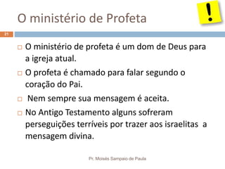 O ministério de Profeta
Pr. Moisés Sampaio de Paula
21
 O ministério de profeta é um dom de Deus para
a igreja atual.
 O profeta é chamado para falar segundo o
coração do Pai.
 Nem sempre sua mensagem é aceita.
 No Antigo Testamento alguns sofreram
perseguições terríveis por trazer aos israelitas a
mensagem divina.
 