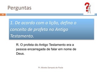 Perguntas
Pr. Moisés Sampaio de Paula
22
1. De acordo com a lição, defina o
conceito de profeta no Antigo
Testamento.
R. O profeta do Antigo Testamento era a
pessoa encarregada de falar em nome de
Deus.
 