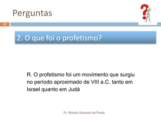 Perguntas
Pr. Moisés Sampaio de Paula
23
2. O que foi o profetismo?
R. O profetismo foi um movimento que surgiu
no período aproximado de VIII a.C. tanto em
Israel quanto em Judá
 