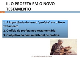 II. O PROFETA EM O NOVO
TESTAMENTO
Pr. Moisés Sampaio de Paula
24
1. A importância do termo "profeta" em o Novo
Testamento.
2. O ofício do profeta neo-testamentário.
3. O objetivo do dom ministerial de profeta.
 