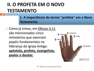 II. O PROFETA EM O NOVO
TESTAMENTO
Pr. Moisés Sampaio de Paula
26
 Como já vimos, em Efésios 4.11
são mencionados cinco
ministérios que exerciam
papéis fundamentais na
liderança da Igreja Antiga:
apóstolo, profeta, evangelista,
pastor e doutor.
1. A importância do termo "profeta" em o Novo
Testamento.
 