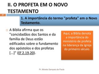 II. O PROFETA EM O NOVO
TESTAMENTO
Pr. Moisés Sampaio de Paula
27
 A Bíblia afirma que os
"concidadãos dos Santos e da
família de Deus estão
edificados sobre o fundamento
dos apóstolos e dos profetas
[...]" (Ef 2.19,20).
1. A importância do termo "profeta" em o Novo
Testamento.
Aqui, a Bíblia denota
a importância do
ministério de profeta
na liderança da Igreja
do primeiro século.
 