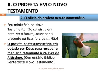 II. O PROFETA EM O NOVO
TESTAMENTO
Pr. Moisés Sampaio de Paula
28
 Seu ministério no Novo
Testamento não consistia em
predizer o futuro, adivinhar o
presente ou ficar fora de si. Não!
 O profeta neotestamentário era
dotado por Deus para receber e
mediar diretamente a Palavra do
Altíssimo. (Comentário Bíblico
Pentecostal Novo Testamento)
2. O ofício do profeta neo-testamentário.
 