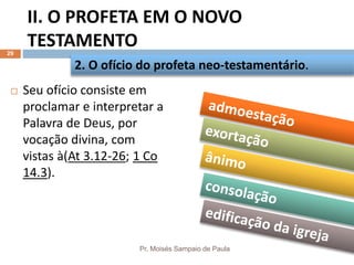 II. O PROFETA EM O NOVO
TESTAMENTO
Pr. Moisés Sampaio de Paula
29
 Seu ofício consiste em
proclamar e interpretar a
Palavra de Deus, por
vocação divina, com
vistas à(At 3.12-26; 1 Co
14.3).
2. O ofício do profeta neo-testamentário.
 