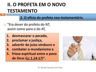 II. O PROFETA EM O NOVO
TESTAMENTO
Pr. Moisés Sampaio de Paula
30
 "Era dever do profeta do NT,
assim como para o do AT,
2. O ofício do profeta neo-testamentário.
1. desmascarar o pecado,
2. proclamar a justiça,
3. advertir do juízo vindouro e
4. combater o mundanismo e
5. frieza espiritual entre o povo
de Deus (Lc 1.14-17)".
 