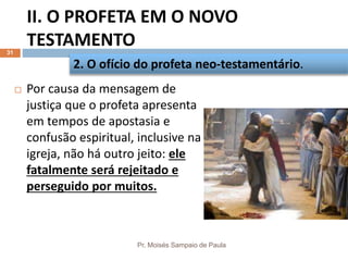 II. O PROFETA EM O NOVO
TESTAMENTO
Pr. Moisés Sampaio de Paula
31
 Por causa da mensagem de
justiça que o profeta apresenta
em tempos de apostasia e
confusão espiritual, inclusive na
igreja, não há outro jeito: ele
fatalmente será rejeitado e
perseguido por muitos.
2. O ofício do profeta neo-testamentário.
 