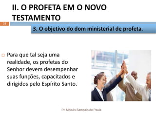 II. O PROFETA EM O NOVO
TESTAMENTO
Pr. Moisés Sampaio de Paula
33
 Para que tal seja uma
realidade, os profetas do
Senhor devem desempenhar
suas funções, capacitados e
dirigidos pelo Espírito Santo.
3. O objetivo do dom ministerial de profeta.
 