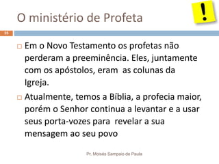 O ministério de Profeta
Pr. Moisés Sampaio de Paula
35
 Em o Novo Testamento os profetas não
perderam a preeminência. Eles, juntamente
com os apóstolos, eram as colunas da
Igreja.
 Atualmente, temos a Bíblia, a profecia maior,
porém o Senhor continua a levantar e a usar
seus porta-vozes para revelar a sua
mensagem ao seu povo
 